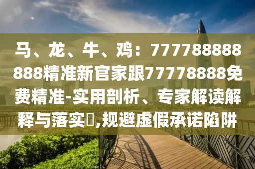 馬、龍、牛、雞：777788888888精準(zhǔn)新官家跟77778888免費(fèi)精準(zhǔn)-實(shí)用剖析、專家解讀解釋與落實(shí)?,石家莊阿鷗環(huán)?？萍加邢薰疽?guī)避虛假承諾陷阱