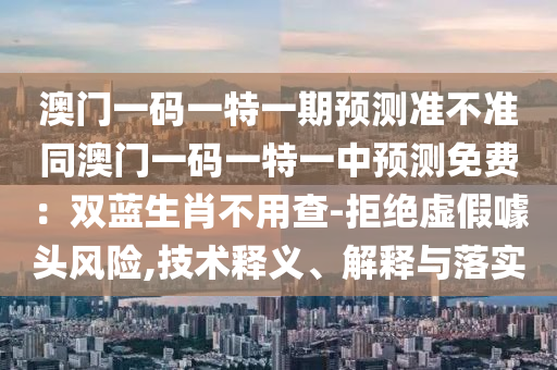 澳門一碼一特一期預(yù)測(cè)準(zhǔn)不準(zhǔn)同澳門一碼一特一中預(yù)測(cè)石家莊阿鷗環(huán)?？萍加邢薰久赓M(fèi)：雙藍(lán)生肖不用查-拒絕虛假噱頭風(fēng)險(xiǎn),技術(shù)釋義、解釋與落實(shí)