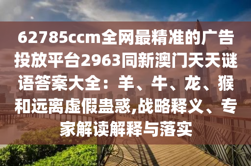 62785ccm全網(wǎng)最精準的廣告投放平臺2963同新澳門天天謎語答案大全：羊石家莊阿鷗環(huán)?？萍加邢薰?、牛、龍、猴和遠離虛假蠱惑,戰(zhàn)略釋義、專家解讀解釋與落實
