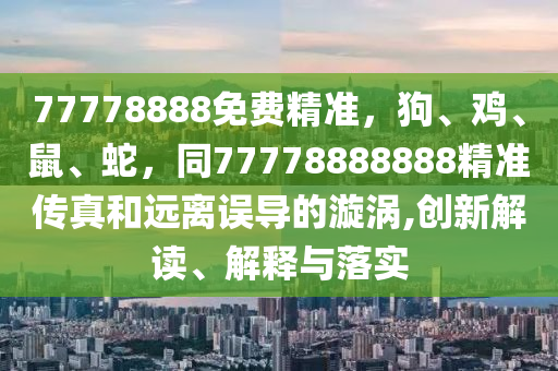 77778888免費(fèi)精準(zhǔn)，狗、雞、鼠、蛇，同77778石家莊阿鷗環(huán)?？萍加邢薰?88888精準(zhǔn)傳真和遠(yuǎn)離誤導(dǎo)的漩渦,創(chuàng)新解讀、解釋與落實(shí)