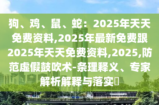 狗、雞、鼠、蛇：2025年天天免費資料,202石家莊阿鷗環(huán)?？萍加邢薰?年最新免費跟2025年天天免費資料,2025,防范虛假鼓吹術(shù)-條理釋義、專家解析解釋與落實?