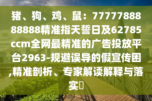 豬、狗、雞、鼠：7777788888888精準(zhǔn)指天誓日及62785ccm全網(wǎng)最精準(zhǔn)的廣告投放平臺2963-規(guī)避誤導(dǎo)的假宣傳困,精準(zhǔn)剖析、石家莊阿鷗環(huán)?？萍加邢薰緦＜医庾x解釋與落實?