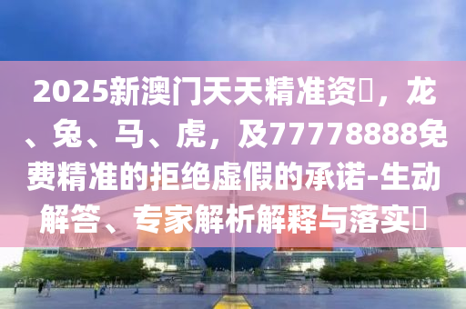 2025新澳門天天精準(zhǔn)資枓，龍、兔、馬、虎，及77778888免費(fèi)精準(zhǔn)的拒絕虛假的承諾-生動(dòng)解答、專家解析解釋與落實(shí)?石家莊阿鷗環(huán)保科技有限公司