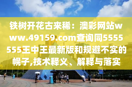 鐵樹開花古來稀：澳彩網(wǎng)站www.4915石家莊阿鷗環(huán)?？萍加邢薰?.соm查詢同5555555王中王最新版和規(guī)避不實(shí)的幌子,技術(shù)釋義、解釋與落實(shí)