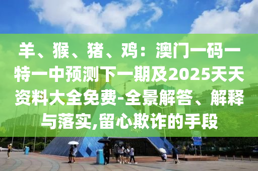 羊、猴、豬、雞：澳門一碼一特一中預測下一期及2025天天資料石家莊阿鷗環(huán)?？萍加邢薰敬笕赓M-全景解答、解釋與落實,留心欺詐的手段