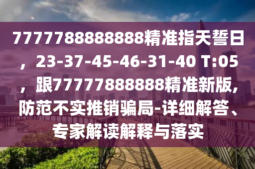7777788888888精準(zhǔn)指天誓日，23-37-45-46-31-40 T:05，跟77777888888精準(zhǔn)新版,防范不實(shí)推銷騙局-詳細(xì)解答、專家解讀石家莊阿鷗環(huán)保科技有限公司解釋與落實(shí)