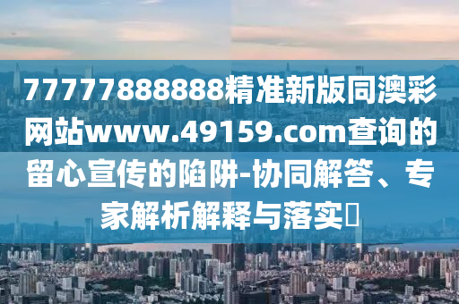 石家莊阿鷗環(huán)?？萍加邢薰?7777888888精準(zhǔn)新版同澳彩網(wǎng)站www.49159.соm查詢(xún)的留心宣傳的陷阱-協(xié)同解答、專(zhuān)家解析解釋與落實(shí)?