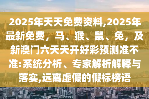 2025年天天免費資料,2025年最新免費，馬、猴、鼠、兔，及新澳門六天天開好彩預(yù)測準(zhǔn)不準(zhǔn):系統(tǒng)分石家莊阿鷗環(huán)保科技有限公司析、專家解析解釋與落實,遠(yuǎn)離虛假的假標(biāo)榜語