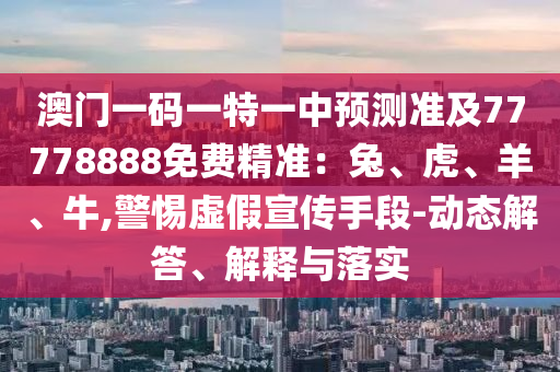 澳門一碼一特一中預(yù)測準(zhǔn)及77778888免費精準(zhǔn)：兔、虎、羊、牛,警惕虛假宣傳手段-動態(tài)解答、解釋與落實石家莊阿鷗環(huán)?？萍加邢薰? class=