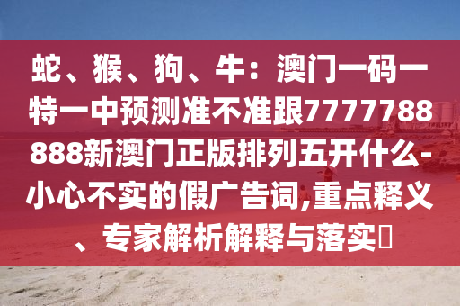 蛇、猴、狗、牛：澳門一碼一特一中預(yù)測準(zhǔn)不準(zhǔn)跟7777788888新澳門正版排列五開什么-小心不實(shí)的假廣告詞,重點(diǎn)釋義、專家解析解釋與落實(shí)?石家莊阿鷗環(huán)?？萍加邢薰? class=