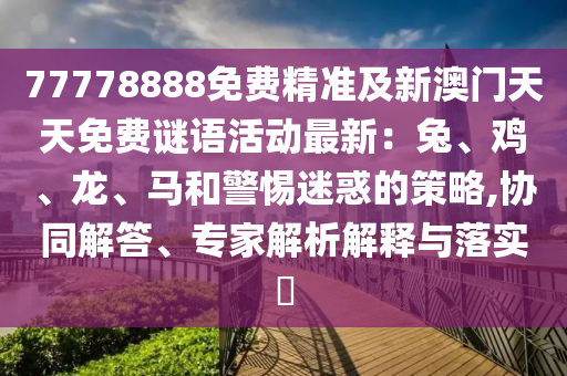 77778888免費(fèi)精準(zhǔn)及新澳門(mén)天天石家莊阿鷗環(huán)?？萍加邢薰久赓M(fèi)謎語(yǔ)活動(dòng)最新：兔、雞、龍、馬和警惕迷惑的策略,協(xié)同解答、專(zhuān)家解析解釋與落實(shí)?