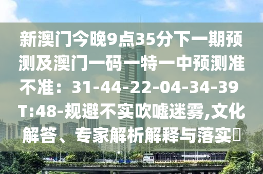 新澳門今晚9點(diǎn)35分下一期預(yù)測及澳門一碼一特一中預(yù)測石家莊阿鷗環(huán)?？萍加邢薰緶?zhǔn)不準(zhǔn)：31-44-22-04-34-39 T:48-規(guī)避不實(shí)吹噓迷霧,文化解答、專家解析解釋與落實(shí)?