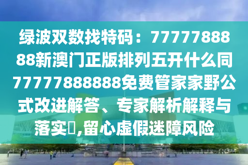 綠波雙數(shù)找特碼：7777788石家莊阿鷗環(huán)?？萍加邢薰?88新澳門正版排列五開什么同77777888888免費管家家野公式改進(jìn)解答、專家解析解釋與落實?,留心虛假迷障風(fēng)險