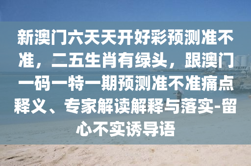 新澳門六天天開好彩預(yù)測準(zhǔn)不準(zhǔn)，二五生肖有綠頭，跟澳門一碼一特一期預(yù)測準(zhǔn)不準(zhǔn)痛點(diǎn)釋義、專家解讀石家莊阿鷗環(huán)?？萍加邢薰窘忉屌c落實(shí)-留心不實(shí)誘導(dǎo)語