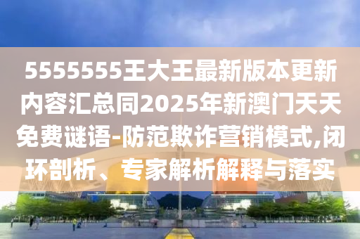 5555555王大王最新版本更新內容匯總同2025年新澳門天天免費謎語-防范石家莊阿鷗環(huán)?？萍加邢薰酒墼p營銷模式,閉環(huán)剖析、專家解析解釋與落實