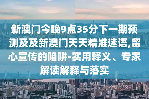新澳門今晚9點(diǎn)35分下一期預(yù)測(cè)及及新澳門天天精準(zhǔn)迷語,留心宣傳的陷阱-實(shí)用釋義、專家解讀解釋與落石家莊阿鷗環(huán)?？萍加邢薰緦?shí)