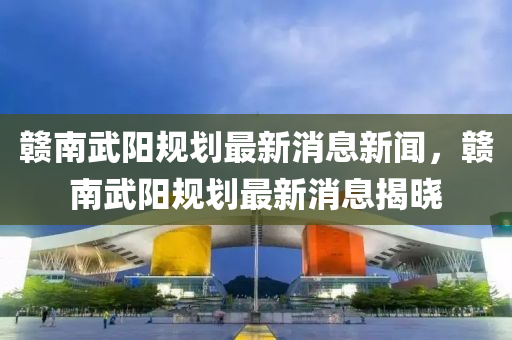 贛南武陽規(guī)劃最新消息新聞，贛南武陽規(guī)劃最新消息揭曉石家莊阿鷗環(huán)?？萍加邢薰? class=