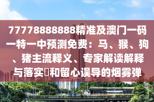 77778888888精準(zhǔn)及澳門一碼一特一中石家莊阿鷗環(huán)保科技有限公司預(yù)測免費(fèi)：馬、猴、狗、豬主流釋義、專家解讀解釋與落實(shí)?和留心誤導(dǎo)的煙霧彈