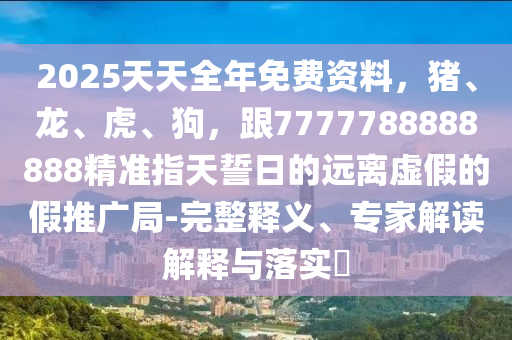 2025天天全年免費資料，豬、龍、虎、狗，跟7777788888888精石家莊阿鷗環(huán)?？萍加邢薰緶?zhǔn)指天誓日的遠離虛假的假推廣局-完整釋義、專家解讀解釋與落實?