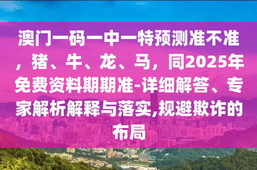 澳門一碼一中一特石家莊阿鷗環(huán)?？萍加邢薰绢A測準不準，豬、牛、龍、馬，同2025年免費資料期期準-詳細解答、專家解析解釋與落實,規(guī)避欺詐的布局