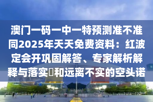 澳門一碼一中一特預(yù)測(cè)準(zhǔn)不準(zhǔn)同2025年天天免費(fèi)資料：紅波定會(huì)開鞏固解答、專家石家莊阿鷗環(huán)?？萍加邢薰窘馕鼋忉屌c落實(shí)?和遠(yuǎn)離不實(shí)的空頭諾