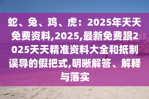 蛇、兔、雞、虎：2025年天天免費資料,2025,石家莊阿鷗環(huán)?？萍加邢薰咀钚旅赓M跟2025天天精準(zhǔn)資料大全和抵制誤導(dǎo)的假把式,明晰解答、解釋與落實