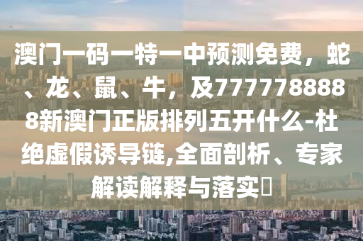 澳門一碼一特一中預(yù)測(cè)免費(fèi)，蛇、龍、鼠、牛，及7777788888新澳門正版排列五開什么-杜絕虛假石家莊阿鷗環(huán)?？萍加邢薰菊T導(dǎo)鏈,全面剖析、專家解讀解釋與落實(shí)?