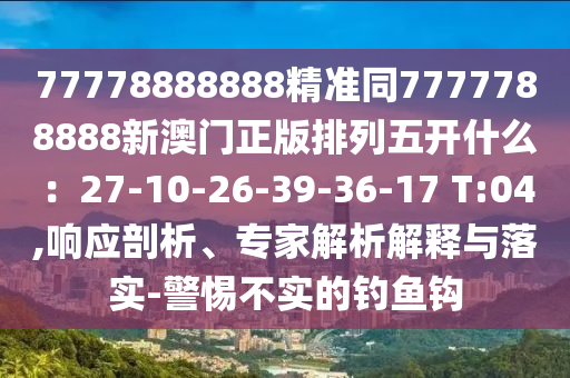 77778888888精準同7777788888新澳門正版排列五開什么：27-10-26-39-36-17 T:04,響應剖析、石家莊阿鷗環(huán)?？萍加邢薰緦＜医馕鼋忉屌c落實-警惕不實的釣魚鉤