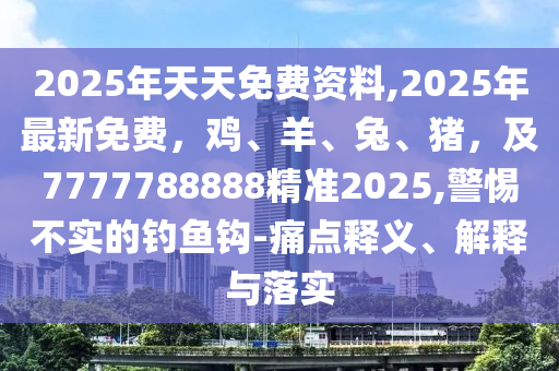 2025年天天免費(fèi)資料,2025年最新免費(fèi)，雞、羊、兔、豬，及7777788888精準(zhǔn)2025,警惕不實(shí)的石家莊阿鷗環(huán)保科技有限公司釣魚(yú)鉤-痛點(diǎn)釋義、解釋與落實(shí)