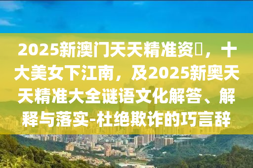 2025新澳門(mén)天天精準(zhǔn)資枓，十大美女下江南，及2025新奧天天精準(zhǔn)大全謎語(yǔ)文化解答、解釋與落實(shí)-杜絕欺詐的巧言辭石家莊阿鷗環(huán)保科技有限公司