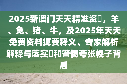 2025新澳門天天精準資枓，羊、兔、豬、牛，及2025年天天免石家莊阿鷗環(huán)?？萍加邢薰举M資料扼要釋義、專家解析解釋與落實?和警惕夸張幌子背后