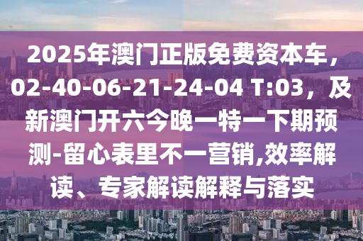 2025年澳門正版免費(fèi)資本車，02-40-06-21-24-04 T:03，及新澳門開(kāi)六今晚一特一下期預(yù)測(cè)-留心表里不一營(yíng)銷,效率解讀、專家解讀解釋與落實(shí)石家莊阿鷗環(huán)保科技有限公司