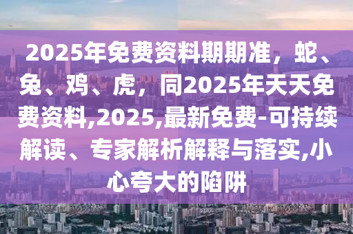 2025年免費(fèi)資料期期準(zhǔn)，蛇、兔、雞、虎，同2025年天天免費(fèi)資料,2025,最新免費(fèi)-可持續(xù)解讀、專(zhuān)家解析解釋與落實(shí),小心夸大的陷阱石家莊阿鷗環(huán)?？萍加邢薰? class=
