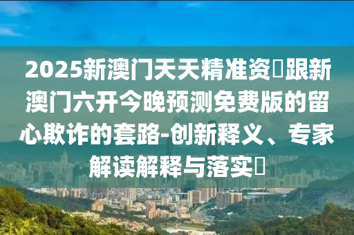 2025新澳門(mén)天天精準(zhǔn)資枓跟新澳門(mén)六開(kāi)今晚預(yù)測(cè)免費(fèi)版的留心欺詐的套路-創(chuàng)新釋義石家莊阿鷗環(huán)?？萍加邢薰尽?zhuān)家解讀解釋與落實(shí)?