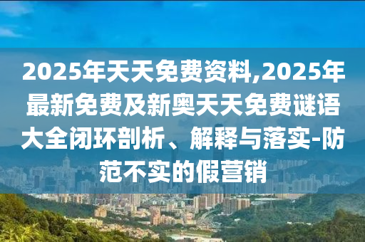 2025年天天免費資料,2025年最新石家莊阿鷗環(huán)?？萍加邢薰久赓M及新奧天天免費謎語大全閉環(huán)剖析、解釋與落實-防范不實的假營銷