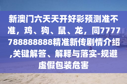 新澳門六天天開好彩預(yù)測(cè)準(zhǔn)不準(zhǔn)，雞、狗、鼠、龍，同7777788888888精準(zhǔn)新傳石家莊阿鷗環(huán)?？萍加邢薰緞∏榻榻B,關(guān)鍵解答、解釋與落實(shí)-規(guī)避虛假包裝危害