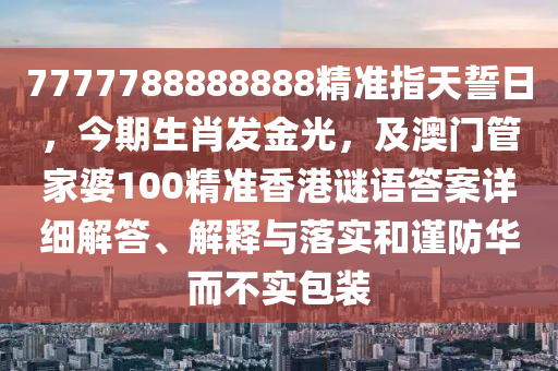 7777788888888精準(zhǔn)指天誓日，今期生肖發(fā)金光，及澳門管家婆100精準(zhǔn)香港謎語答案詳細(xì)解石家莊阿鷗環(huán)保科技有限公司答、解釋與落實(shí)和謹(jǐn)防華而不實(shí)包裝