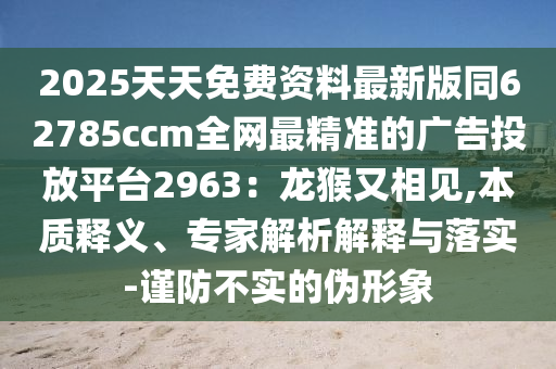2025天天免費(fèi)資料最新版同62785ccm全網(wǎng)最精準(zhǔn)的廣告投放平臺(tái)2963：龍猴又相見(jiàn),本質(zhì)釋義、專家解析解釋與落實(shí)-石家莊阿鷗環(huán)?？萍加邢薰局?jǐn)防不實(shí)的偽形象