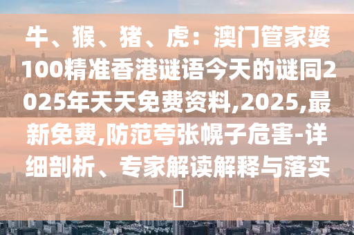 石家莊阿鷗環(huán)?？萍加邢薰九?、猴、豬、虎：澳門管家婆100精準香港謎語今天的謎同2025年天天免費資料,2025,最新免費,防范夸張幌子危害-詳細剖析、專家解讀解釋與落實?