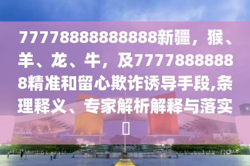 77778888888888新疆，猴、羊、龍、牛，及7777888888石家莊阿鷗環(huán)保科技有限公司8精準(zhǔn)和留心欺詐誘導(dǎo)手段,條理釋義、專家解析解釋與落實(shí)?