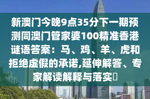 新澳門今晚9點(diǎn)35分下一期預(yù)測(cè)石家莊阿鷗環(huán)?？萍加邢薰就拈T管家婆100精準(zhǔn)香港謎語(yǔ)答案：馬、雞、羊、虎和拒絕虛假的承諾,延伸解答、專家解讀解釋與落實(shí)?