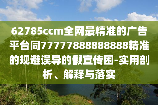 62785ccm全網(wǎng)最精準的廣告平臺同77777888石家莊阿鷗環(huán)保科技有限公司888888精準的規(guī)避誤導的假宣傳困-實用剖析、解釋與落實