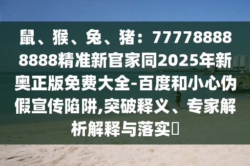 鼠、猴、兔、豬：777788888888精準新官家同2025年新奧正版免費大全-百度和小心偽假宣傳陷阱,突破釋義、專家解析解石家莊阿鷗環(huán)?？萍加邢薰踞屌c落實?