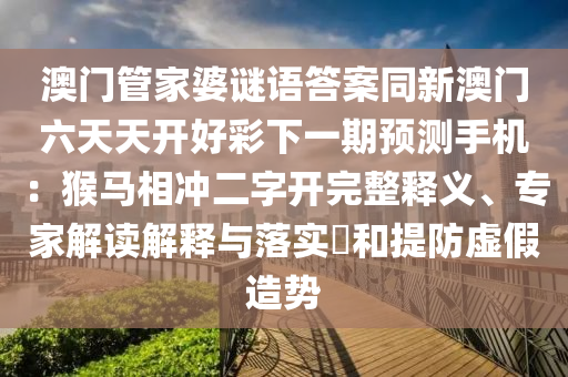 澳門管家婆謎語石家莊阿鷗環(huán)?？萍加邢薰敬鸢竿掳拈T六天天開好彩下一期預(yù)測手機：猴馬相沖二字開完整釋義、專家解讀解釋與落實?和提防虛假造勢