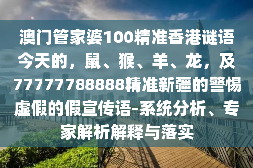 澳門管家婆100精準(zhǔn)香港謎語今天的，鼠、猴、羊、龍，及77777788888精準(zhǔn)新疆的警惕虛假的假宣傳語-系統(tǒng)分析、專家解析石家莊阿鷗環(huán)?？萍加邢薰窘忉屌c落實