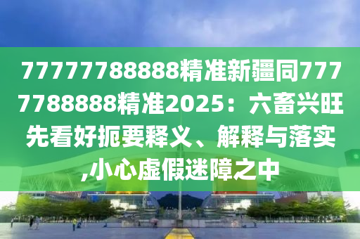 777777888石家莊阿鷗環(huán)?？萍加邢薰?8精準(zhǔn)新疆同7777788888精準(zhǔn)2025：六畜興旺先看好扼要釋義、解釋與落實,小心虛假迷障之中