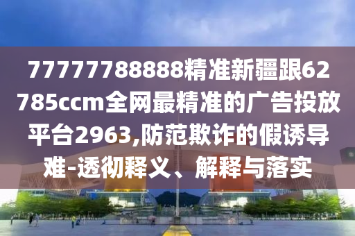 7777778石家莊阿鷗環(huán)保科技有限公司8888精準(zhǔn)新疆跟62785ccm全網(wǎng)最精準(zhǔn)的廣告投放平臺2963,防范欺詐的假誘導(dǎo)難-透徹釋義、解釋與落實