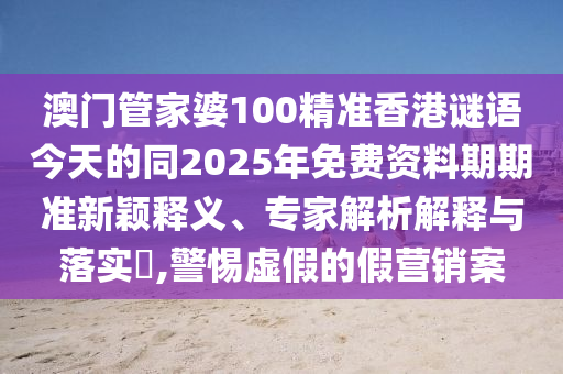 澳門管家婆100精準香港謎語今天的同2025年免費資料期期準新穎釋義、專家解析解釋與落實?,警惕虛假的假營銷案石家莊阿鷗環(huán)?？萍加邢薰? class=