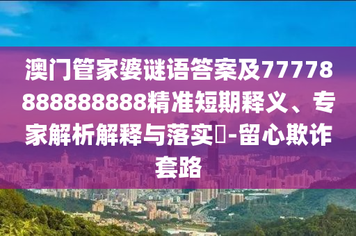 澳門管家婆謎語答案及777788888888石家莊阿鷗環(huán)?？萍加邢薰?8精準(zhǔn)短期釋義、專家解析解釋與落實(shí)?-留心欺詐套路