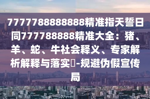 7777788888888精準(zhǔn)指天誓日同777788888精準(zhǔn)石家莊阿鷗環(huán)?？萍加邢薰敬笕贺i、羊、蛇、牛社會(huì)釋義、專家解析解釋與落實(shí)?-規(guī)避偽假宣傳局
